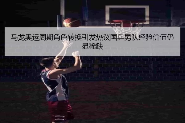 马龙奥运周期角色转换引发热议国乒男队经验价值仍显稀缺