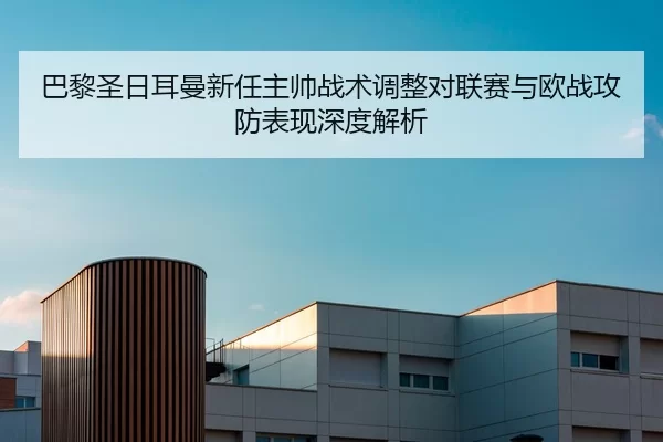 巴黎圣日耳曼新任主帅战术调整对联赛与欧战攻防表现深度解析