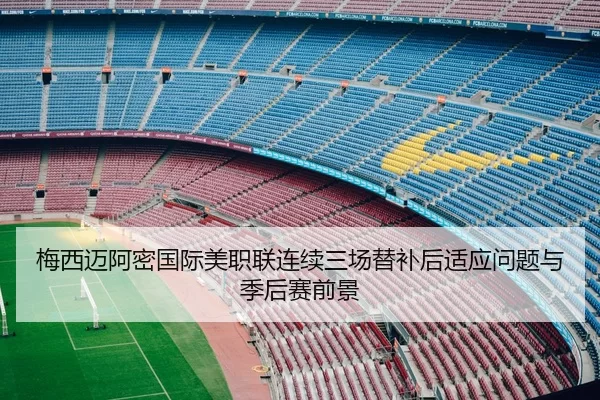 梅西迈阿密国际美职联连续三场替补后适应问题与季后赛前景