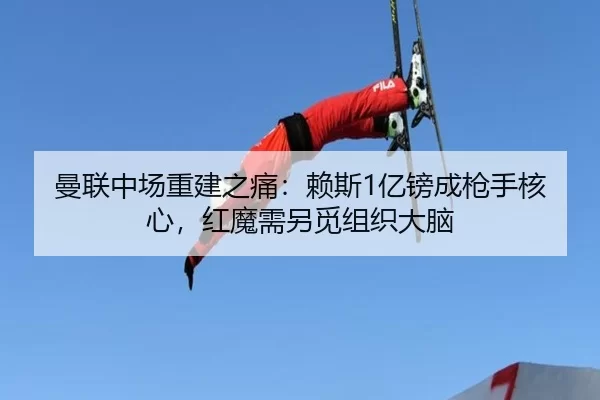 曼联中场重建之痛：赖斯1亿镑成枪手核心，红魔需另觅组织大脑